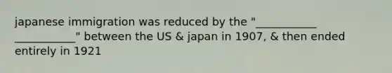 japanese immigration was reduced by the "___________ ___________" between the US & japan in 1907, & then ended entirely in 1921