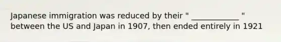 Japanese immigration was reduced by their " ____________ " between the US and Japan in 1907, then ended entirely in 1921