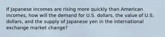 If Japanese incomes are rising more quickly than American incomes, how will the demand for U.S. dollars, the value of U.S. dollars, and the supply of Japanese yen in the international exchange market change?