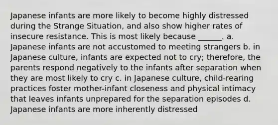 Japanese infants are more likely to become highly distressed during the Strange Situation, and also show higher rates of insecure resistance. This is most likely because ______. a. Japanese infants are not accustomed to meeting strangers b. in Japanese culture, infants are expected not to cry; therefore, the parents respond negatively to the infants after separation when they are most likely to cry c. in Japanese culture, child-rearing practices foster mother-infant closeness and physical intimacy that leaves infants unprepared for the separation episodes d. Japanese infants are more inherently distressed