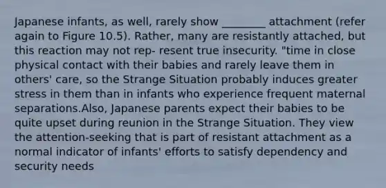 Japanese infants, as well, rarely show ________ attachment (refer again to Figure 10.5). Rather, many are resistantly attached, but this reaction may not rep- resent true insecurity. "time in close physical contact with their babies and rarely leave them in others' care, so the Strange Situation probably induces greater stress in them than in infants who experience frequent maternal separations.Also, Japanese parents expect their babies to be quite upset during reunion in the Strange Situation. They view the attention-seeking that is part of resistant attachment as a normal indicator of infants' efforts to satisfy dependency and security needs