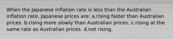 When the Japanese inflation rate is <a href='https://www.questionai.com/knowledge/k7BtlYpAMX-less-than' class='anchor-knowledge'>less than</a> the Australian inflation rate, Japanese prices are: a.rising faster than Australian prices. b.rising more slowly than Australian prices. c.rising at the same rate as Australian prices. d.not rising.