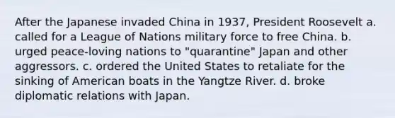 After the Japanese invaded China in 1937, President Roosevelt a. called for a League of Nations military force to free China. b. urged peace-loving nations to "quarantine" Japan and other aggressors. c. ordered the United States to retaliate for the sinking of American boats in the Yangtze River. d. broke diplomatic relations with Japan.