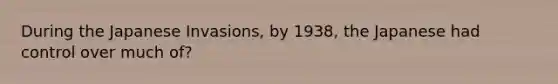 During the Japanese Invasions, by 1938, the Japanese had control over much of?