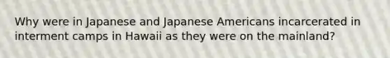 Why were in Japanese and Japanese Americans incarcerated in interment camps in Hawaii as they were on the mainland?