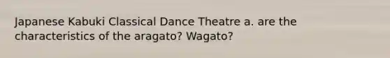 Japanese Kabuki Classical Dance Theatre a. are the characteristics of the aragato? Wagato?