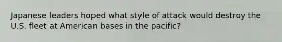 Japanese leaders hoped what style of attack would destroy the U.S. fleet at American bases in the pacific?