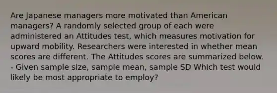 Are Japanese managers more motivated than American managers? A randomly selected group of each were administered an Attitudes test, which measures motivation for upward mobility. Researchers were interested in whether mean scores are different. The Attitudes scores are summarized below. - Given sample size, sample mean, sample SD Which test would likely be most appropriate to employ?