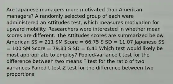 Are Japanese managers more motivated than American managers? A randomly selected group of each were administered an Attitudes test, which measures motivation for upward mobility. Researchers were interested in whether mean scores are different. The Attitudes scores are summarized below. American SS = 211 SM Score = 66.75 S SD = 11.07 Japanese SS = 100 SM Score = 79.83 S SD = 6.41 Which test would likely be most appropriate to employ? Pooled-variance t test for the difference between two means F test for the ratio of two variances Paired t test Z test for the difference between two proportions