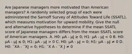 Are Japanese managers more motivated than American managers? A randomly selected group of each were administered the Sarnoff Survey of Attitudes Toward Life (SSATL), which measures motivation for upward mobility. Give the null and alternative hypotheses to determine if the mean SSATL score of Japanese managers differs from the mean SSATL score of American managers. A. H0: µA - µJ ≥ 0; H1: µA - µJ 0 C. H0: µA - µJ = 0; H1: µA - µJ ≠ 0 D. H0: ¯XA - ¯XJ = 0; H1: ¯X A - ¯X J ≠ 0