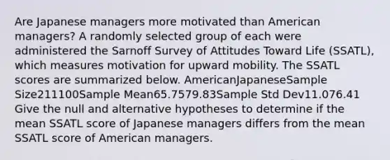 Are Japanese managers more motivated than American managers? A randomly selected group of each were administered the Sarnoff Survey of Attitudes Toward Life (SSATL), which measures motivation for upward mobility. The SSATL scores are summarized below. AmericanJapaneseSample Size211100Sample Mean65.7579.83Sample Std Dev11.076.41 Give the null and alternative hypotheses to determine if the mean SSATL score of Japanese managers differs from the mean SSATL score of American managers.