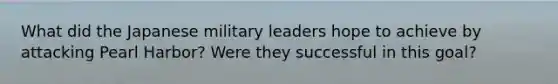 What did the Japanese military leaders hope to achieve by attacking Pearl Harbor? Were they successful in this goal?