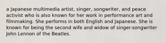 a Japanese multimedia artist, singer, songwriter, and peace activist who is also known for her work in performance art and filmmaking. She performs in both English and Japanese. She is known for being the second wife and widow of singer-songwriter John Lennon of the Beatles.