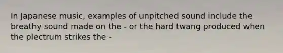 In Japanese music, examples of unpitched sound include the breathy sound made on the - or the hard twang produced when the plectrum strikes the -