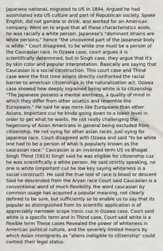 Japanese national, migrated to US in 1894. Argued he had assimilated into US culture and part of Republican society. Spoke English, did not gamble or drink, and worked for an American company. Went on to argue that all these characteristics aside, he was racially a white person. Japanese's "dominant strains are white persons," hence "the uncovered part of the Japanese body is white." Court disagreed, to be white one must be a person of the Caucasian race. In Ozawa case, court argues it is scientifically determined, but in Singh case, they argue that it's by skin color and popular interpretation. Basically are saying that Caucasian is a social construction. This court case and Thind case were the first time asians directly confronted the racial barrier to american citizenships in the naturalization act. Ozawa case showed how deeply ingrained being white is to citizenship "The Japanese possess a mental alertness, a quality of mind in which they differ from other asiatics and resemble the Europeans." He said he was more like Europeans than other Asians. Important cuz he kinda going down to a lower level in order to get what he wants. He not really challenging the hegemony of Asian Americans in general being excluded from citizenship. He not vying for other asian races. Just vying for japanese race. Court disagreed with Ozawa and said "to be white one had to be a person of what is popularly known as the caucasian race." Caucasian is an invented term US vs Bhagat Singh Thind (1923) Singh said he was eligible for citizenship cuz he was scientifically a white person. He said strictly speaking, no one is white (important cuz he low key saying whiteness is a social construct). He said the true test of race is blood or descent Said he descended from the Aryan race Court said Caucasian is a conventional word of much flexibility. the word caucasian by common usage has acquired a popular meaning, not clearly defined to be sure, but sufficiently so to enable us to say that its popular as distinguished from its scientific application is of appreciably narrower scope Ironic cuz in Ozawa case, Court said white is a specific term and in Thind case, Court said white is a flexible term These cases Revealed the power of whiteness in American political culture, and the severely limited means by which Asian immigrants as "aliens ineligible to citizenship" could contest their legal status.