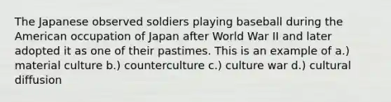 The Japanese observed soldiers playing baseball during the American occupation of Japan after World War II and later adopted it as one of their pastimes. This is an example of a.) material culture b.) counterculture c.) culture war d.) cultural diffusion