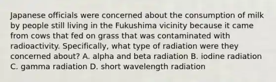 Japanese officials were concerned about the consumption of milk by people still living in the Fukushima vicinity because it came from cows that fed on grass that was contaminated with radioactivity. Specifically, what type of radiation were they concerned about? A. alpha and beta radiation B. iodine radiation C. gamma radiation D. short wavelength radiation