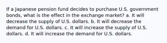 ​If a Japanese pension fund decides to purchase U.S. government bonds, what is the effect in the exchange market? a. It will decrease the supply of U.S. dollars. b. It will decrease the demand for U.S. dollars. c. It will increase the supply of U.S. dollars. d. It will increase the demand for U.S. dollars.