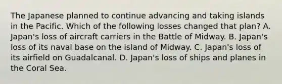 The Japanese planned to continue advancing and taking islands in the Pacific. Which of the following losses changed that plan? A. Japan's loss of aircraft carriers in the Battle of Midway. B. Japan's loss of its naval base on the island of Midway. C. Japan's loss of its airfield on Guadalcanal. D. Japan's loss of ships and planes in the Coral Sea.