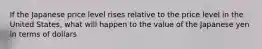 If the Japanese price level rises relative to the price level in the United States, what will happen to the value of the Japanese yen in terms of dollars