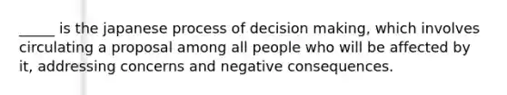 _____ is the japanese process of decision making, which involves circulating a proposal among all people who will be affected by it, addressing concerns and negative consequences.