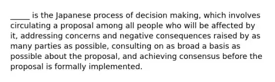 _____ is the Japanese process of decision making, which involves circulating a proposal among all people who will be affected by it, addressing concerns and negative consequences raised by as many parties as possible, consulting on as broad a basis as possible about the proposal, and achieving consensus before the proposal is formally implemented.