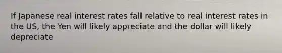 If Japanese real interest rates fall relative to real interest rates in the US, the Yen will likely appreciate and the dollar will likely depreciate