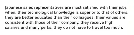 Japanese sales representatives are most satisfied with their jobs when: their technological knowledge is superior to that of others. they are better educated than their colleagues. their values are consistent with those of their company. they receive high salaries and many perks. they do not have to travel too much.