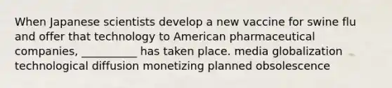 When Japanese scientists develop a new vaccine for swine flu and offer that technology to American pharmaceutical companies, __________ has taken place. media globalization technological diffusion monetizing planned obsolescence