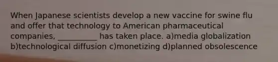 When Japanese scientists develop a new vaccine for swine flu and offer that technology to American pharmaceutical companies, __________ has taken place. a)media globalization b)technological diffusion c)monetizing d)planned obsolescence