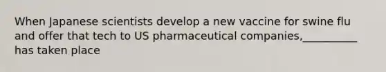 When Japanese scientists develop a new vaccine for swine flu and offer that tech to US pharmaceutical companies,__________ has taken place