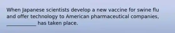 When Japanese scientists develop a new vaccine for swine flu and offer technology to American pharmaceutical companies, ____________ has taken place.