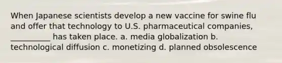 When Japanese scientists develop a new vaccine for swine flu and offer that technology to U.S. pharmaceutical companies, __________ has taken place. a. media globalization b. technological diffusion c. monetizing d. planned obsolescence