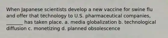 When Japanese scientists develop a new vaccine for swine flu and offer that technology to U.S. pharmaceutical companies, _______ has taken place. a. media globalization b. technological diffusion c. monetizing d. planned obsolescence