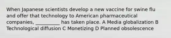 When Japanese scientists develop a new vaccine for swine flu and offer that technology to American pharmaceutical companies, __________ has taken place. A Media globalization B Technological diffusion C Monetizing D Planned obsolescence