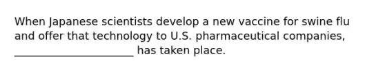 When Japanese scientists develop a new vaccine for swine flu and offer that technology to U.S. pharmaceutical companies, ______________________ has taken place.