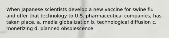 When Japanese scientists develop a new vaccine for swine flu and offer that technology to U.S. pharmaceutical companies, has taken place. a. media globalization b. technological diffusion c. monetizing d. planned obsolescence