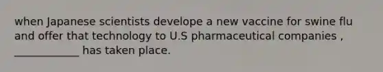 when Japanese scientists develope a new vaccine for swine flu and offer that technology to U.S pharmaceutical companies , ____________ has taken place.