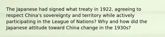 The Japanese had signed what treaty in 1922, agreeing to respect China's sovereignty and territory while actively participating in the League of Nations? Why and how did the Japanese attitude toward China change in the 1930s?