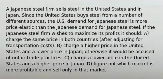 A Japanese steel firm sells steel in the United States and in Japan. Since the United States buys steel from a number of different sources, the U.S. demand for Japanese steel is more price-elastic than the Japanese demand for Japanese steel. If the Japanese steel firm wishes to maximize its profits it should: A) charge the same price in both countries (after adjusting for transportation costs). B) charge a higher price in the United States and a lower price in Japan; otherwise it would be accused of unfair trade practices. C) charge a lower price in the United States and a higher price in Japan. D) figure out which market is more profitable and sell only in that market