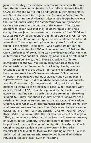 Japanese Strategy -To establish a defensive perimeter that ran from the Burmese-Indian border to Australia to the mid-Pacific -GOAL: Extend the war to India and Australia, then force the US and Britain to accept terms Japanese Expansion Ends -June 3-June 6, 1942 - Battle of Midway --After a hard fought battle with the United States losing the carrier Yorktown, four Japanese carriers were sent to the bottom of the ocean ---The biggest problem for Japan was that they couldn't replace lost ships- during the war Japan commissioned 14 carriers / the US104 and so after Midway Japan fought a long defensive war In China -FDR wanted to keep China as an ally, as he believed that "In 40 or 50 years time China might easily become a powerful nation" -Our friend in the region - Jiang Jieshi - was a weak leader, but he nevertheless received a 500 million dollar loan in 1942 -As the Cairo Conference of 1943, Jiang was promised that after the war, all territories that had been seized by Japan would be returned to _____ -December 1943, the Chinese Exclusion Act (limited immigration to the US) was repealed by Congress Mao, the Communists, an Ambassador Patrick Hurley -Hurley was an excellent example of the sorts of buffoons who sometimes become ambassadors --Sometimes released "Choctaw war whoops" --Mao believed Hurley a clown, Hurley called Mao a "M**********r" -Came not to mediate between the Nationalists and the Communists (as he was sent to do), but instead he decided to throw all of his efforts to Jiang -When staggers went over his head to FDR, h]the daring president let Hurley have his own way --Staffers seen as sellouts to the commies --Throwing support to Hurley (and those like him) affected Sino-American relations for decades Bystanders to the Holocaust -The National Origins Quota Act of 1924 discriminated against immigrants from southern and eastern Europe --Great Britain and Ireland - annual quota - 83,575 --Germany and Austria - 27,370 --Poland - 6000◦ Italy - 5500 --Romania - 300 -The US also denied entry of anyone "likely to become a public charge" as Jews could take no property or savings out of Germany -The American Federation of Labor helped block the modification of immigration law -Father Charles Coughlin equated Judaism and communism in his radio broadcasts (201) -Refusal to allow the landing of the St. Louis in 1939 - 1/3 of passengers who were forced home died -Britain refused to resettle Jews - even in Palestine