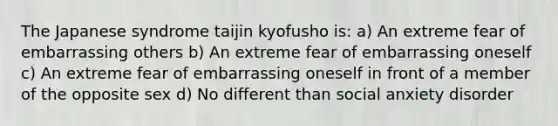 The Japanese syndrome taijin kyofusho is: a) An extreme fear of embarrassing others b) An extreme fear of embarrassing oneself c) An extreme fear of embarrassing oneself in front of a member of the opposite sex d) No different than social anxiety disorder