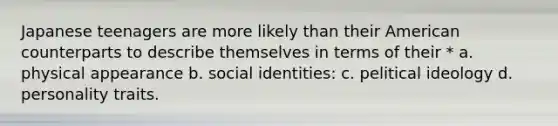 Japanese teenagers are more likely than their American counterparts to describe themselves in terms of their * a. physical appearance b. social identities: c. pelitical ideology d. personality traits.