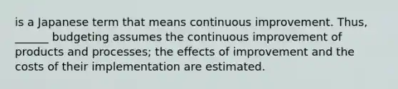 is a Japanese term that means continuous improvement. Thus, ______ budgeting assumes the continuous improvement of products and processes; the effects of improvement and the costs of their implementation are estimated.