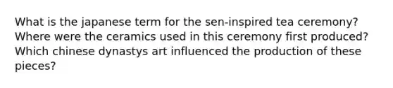 What is the japanese term for the sen-inspired tea ceremony? Where were the ceramics used in this ceremony first produced? Which chinese dynastys art influenced the production of these pieces?