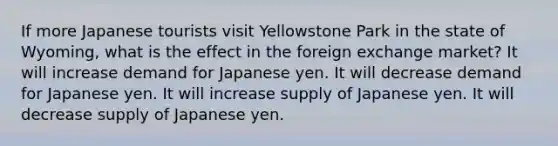 If more Japanese tourists visit Yellowstone Park in the state of Wyoming, what is the effect in the foreign exchange market? It will increase demand for Japanese yen. It will decrease demand for Japanese yen. It will increase supply of Japanese yen. It will decrease supply of Japanese yen.