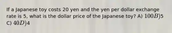 If a Japanese toy costs 20 yen and the yen per dollar exchange rate is 5, what is the dollar price of the Japanese toy? A) 100 B)5 C) 40 D)4