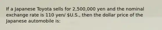 If a Japanese Toyota sells for 2,500,000 yen and the nominal exchange rate is 110 yen/ U.S., then the dollar price of the Japanese automobile is: