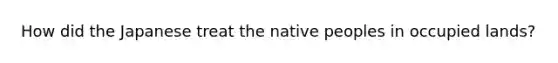 How did the Japanese treat the native peoples in occupied lands?