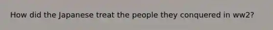 How did the Japanese treat the people they conquered in ww2?